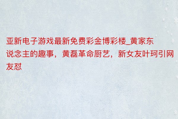 亚新电子游戏最新免费彩金博彩楼_黄家东说念主的趣事，黄磊革命厨艺，新女友叶珂引网友怼