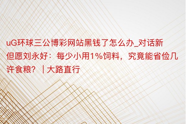 uG环球三公博彩网站黑钱了怎么办_对话新但愿刘永好：每少小用1%饲料，究竟能省俭几许食粮？ | 大路直行