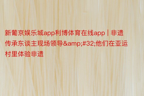 新葡京娱乐城app利博体育在线app | 非遗传承东谈主现场领导&#32;他们在亚运村里体验非遗