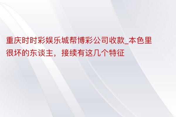 重庆时时彩娱乐城帮博彩公司收款_本色里很坏的东谈主，接续有这几个特征