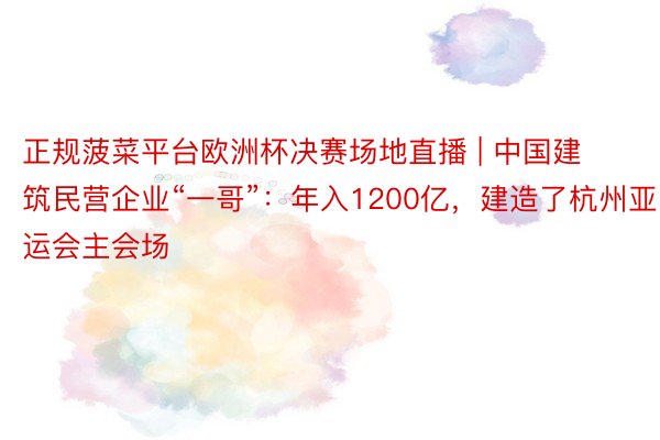 正规菠菜平台欧洲杯决赛场地直播 | 中国建筑民营企业“一哥”：年入1200亿，建造了杭州亚运会主会场