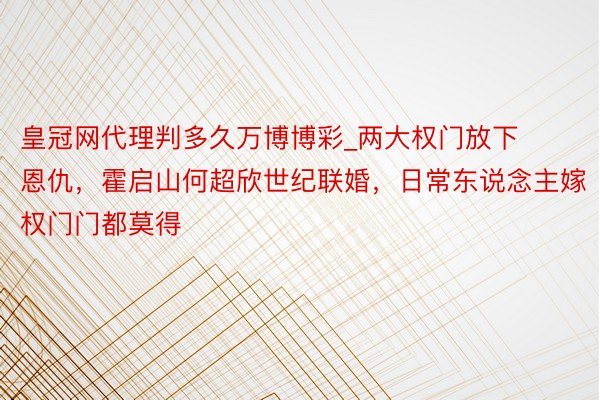 皇冠网代理判多久万博博彩_两大权门放下恩仇，霍启山何超欣世纪联婚，日常东说念主嫁权门门都莫得