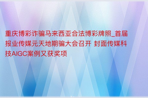 重庆博彩诈骗马来西亚合法博彩牌照_首届报业传媒元天地期骗大会召开 封面传媒科技AIGC案例又获奖项