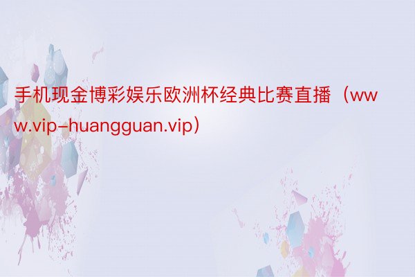 手机现金博彩娱乐欧洲杯经典比赛直播（www.vip-huangguan.vip）