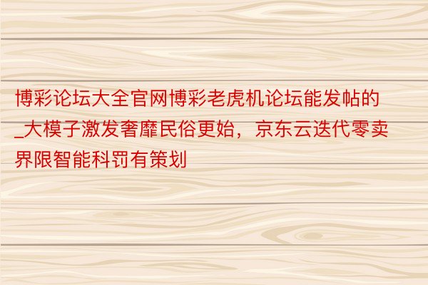 博彩论坛大全官网博彩老虎机论坛能发帖的_大模子激发奢靡民俗更始，京东云迭代零卖界限智能科罚有策划