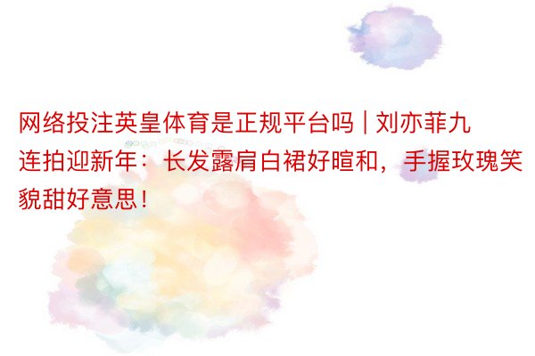 网络投注英皇体育是正规平台吗 | 刘亦菲九连拍迎新年：长发露肩白裙好暄和，手握玫瑰笑貌甜好意思！