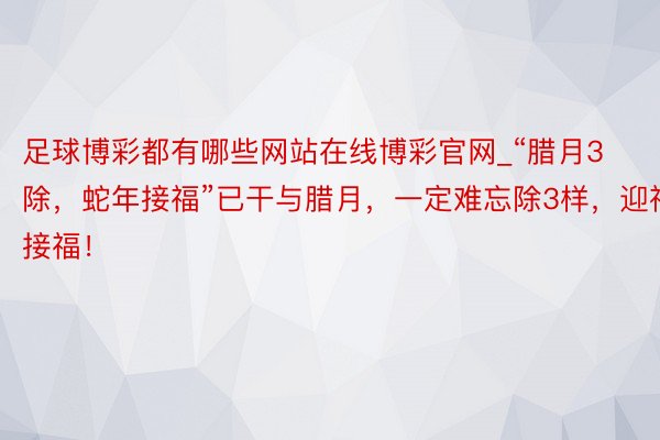 足球博彩都有哪些网站在线博彩官网_“腊月3除，蛇年接福”已干与腊月，一定难忘除3样，迎祥接福！