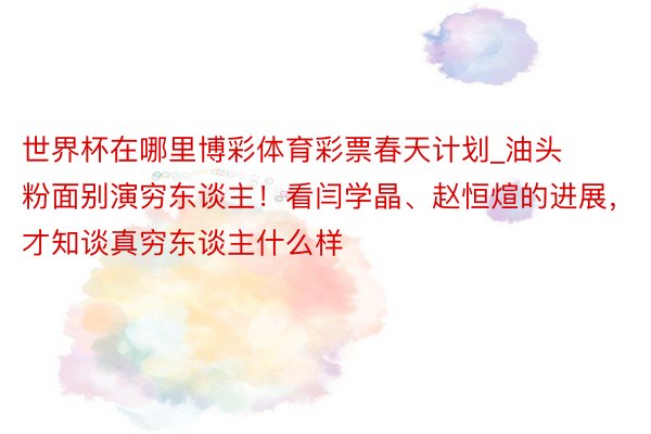 世界杯在哪里博彩体育彩票春天计划_油头粉面别演穷东谈主！看闫学晶、赵恒煊的进展，才知谈真穷东谈主什么样