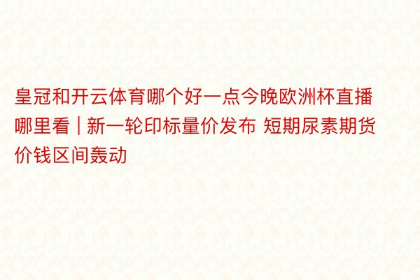 皇冠和开云体育哪个好一点今晚欧洲杯直播哪里看 | 新一轮印标量价发布 短期尿素期货价钱区间轰动