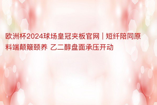 欧洲杯2024球场皇冠夹板官网 | 短纤陪同原料端颠簸颐养 乙二醇盘面承压开动