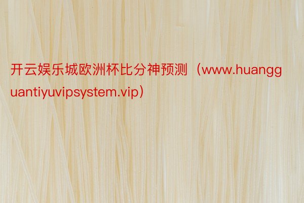 开云娱乐城欧洲杯比分神预测(www.huangguantiyuvipsystem.vip)